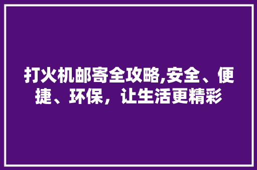 打火机邮寄全攻略,安全、便捷、环保，让生活更精彩