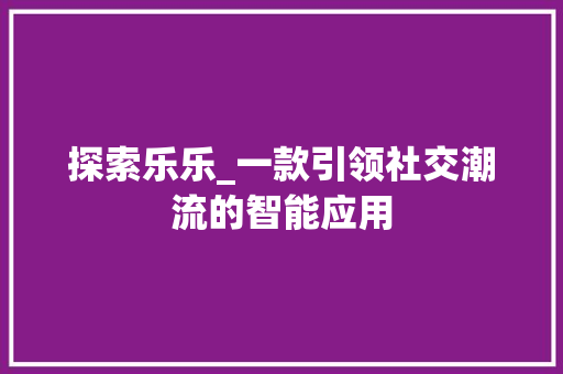 探索乐乐_一款引领社交潮流的智能应用