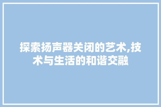 探索扬声器关闭的艺术,技术与生活的和谐交融