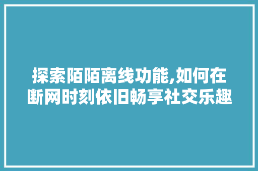 探索陌陌离线功能,如何在断网时刻依旧畅享社交乐趣 友链在线