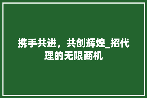 携手共进，共创辉煌_招代理的无限商机