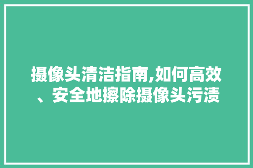 摄像头清洁指南,如何高效、安全地擦除摄像头污渍