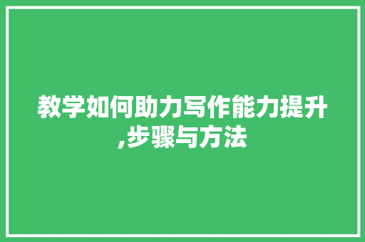 教学如何助力写作能力提升,步骤与方法