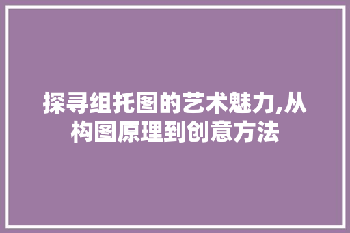 探寻组托图的艺术魅力,从构图原理到创意方法