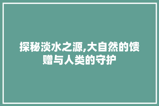 探秘淡水之源,大自然的馈赠与人类的守护