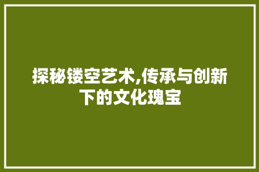 探秘镂空艺术,传承与创新下的文化瑰宝