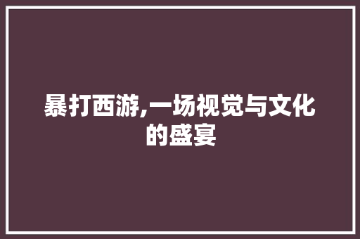 暴打西游,一场视觉与文化的盛宴