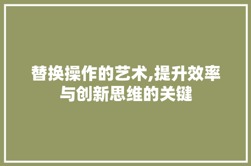 替换操作的艺术,提升效率与创新思维的关键