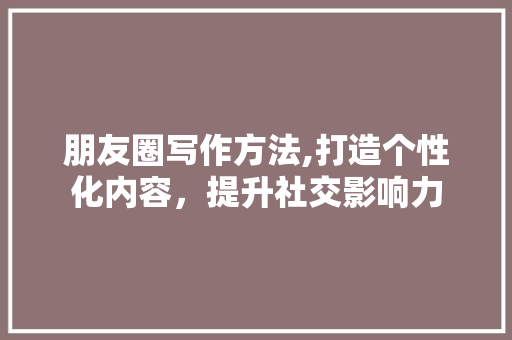 朋友圈写作方法,打造个性化内容，提升社交影响力