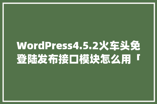 WordPress4.5.2火车头免登陆发布接口模块怎么用「wordpress搭建视频网站」