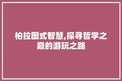 柏拉图式智慧,探寻哲学之巅的游玩之路