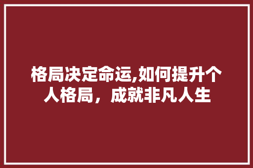 格局决定命运,如何提升个人格局，成就非凡人生