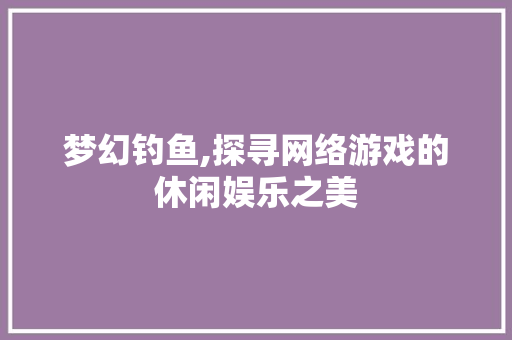 梦幻钓鱼,探寻网络游戏的休闲娱乐之美