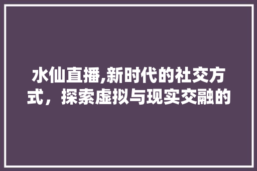 水仙直播,新时代的社交方式，探索虚拟与现实交融的无限可能