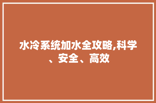 水冷系统加水全攻略,科学、安全、高效 Web前端