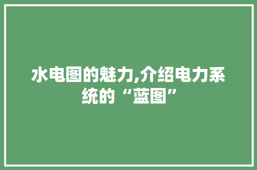 水电图的魅力,介绍电力系统的“蓝图”