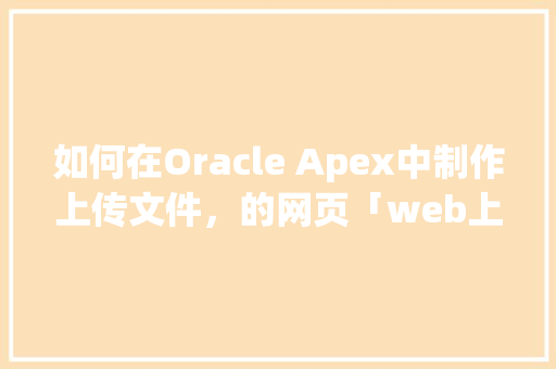 如何在Oracle Apex中制作上传文件，的网页「web上传文件数据库是什么」 如何在Oracle Apex中制作上传文件，的网页「web上传文件数据库是什么」 建站教程