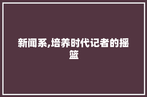新闻系,培养时代记者的摇篮