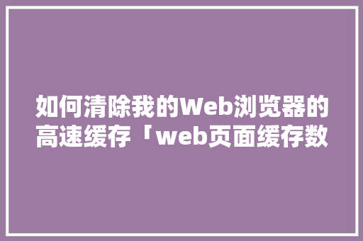 如何清除我的Web浏览器的高速缓存「web页面缓存数据库是什么」