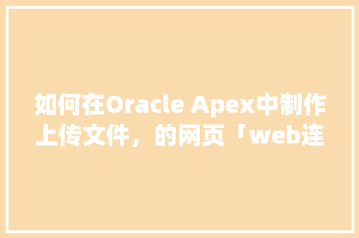 如何在Oracle Apex中制作上传文件，的网页「web连接数据库」 如何在Oracle Apex中制作上传文件，的网页「web连接数据库」 友链在线
