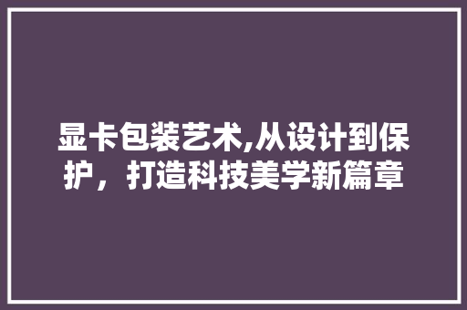 显卡包装艺术,从设计到保护，打造科技美学新篇章