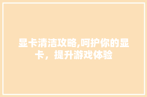 显卡清洁攻略,呵护你的显卡，提升游戏体验