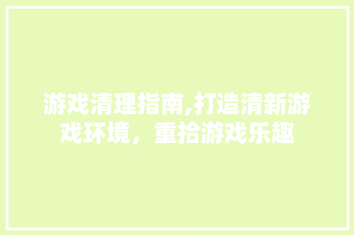 游戏清理指南,打造清新游戏环境，重拾游戏乐趣 友链在线