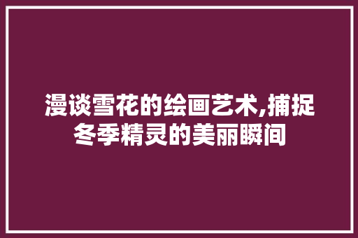 漫谈雪花的绘画艺术,捕捉冬季精灵的美丽瞬间