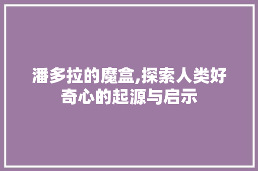 潘多拉的魔盒,探索人类好奇心的起源与启示