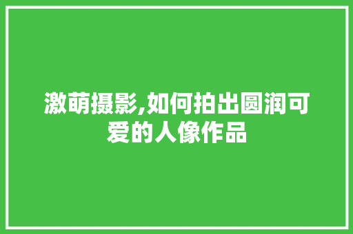激萌摄影,如何拍出圆润可爱的人像作品