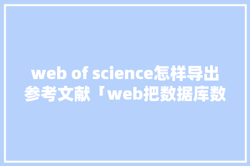 web of science怎样导出参考文献「web把数据库数据导出怎么操作」