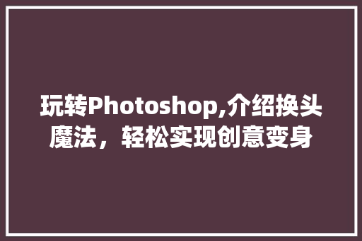 玩转Photoshop,介绍换头魔法，轻松实现创意变身 友链在线