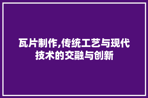 瓦片制作,传统工艺与现代技术的交融与创新