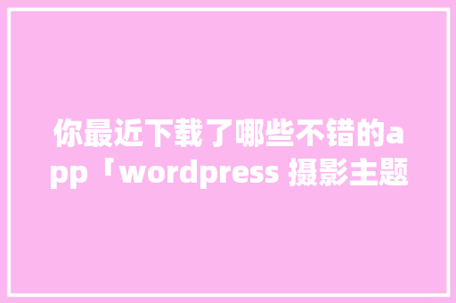 你最近下载了哪些不错的app「wordpress 摄影主题」