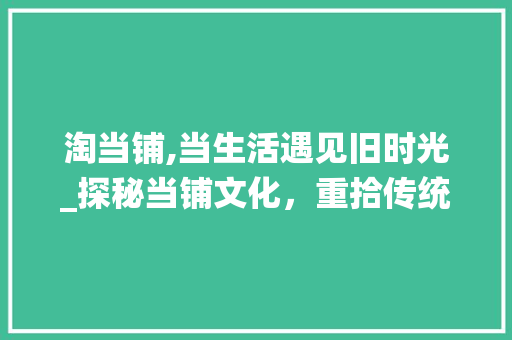 淘当铺,当生活遇见旧时光_探秘当铺文化，重拾传统魅力