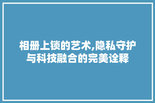 相册上锁的艺术,隐私守护与科技融合的完美诠释