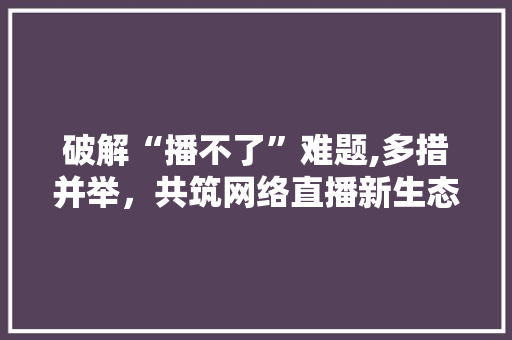 破解“播不了”难题,多措并举，共筑网络直播新生态