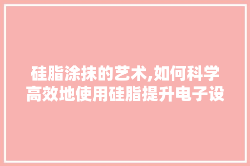 硅脂涂抹的艺术,如何科学高效地使用硅脂提升电子设备性能