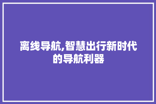 离线导航,智慧出行新时代的导航利器