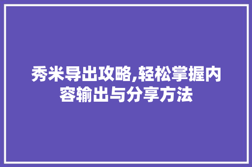 秀米导出攻略,轻松掌握内容输出与分享方法