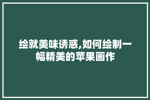 绘就美味诱惑,如何绘制一幅精美的苹果画作