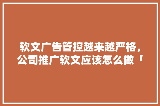 软文广告管控越来越严格，公司推广软文应该怎么做「web数据库编程」 软文广告管控越来越严格，公司推广软文应该怎么做「web数据库编程」 友链在线