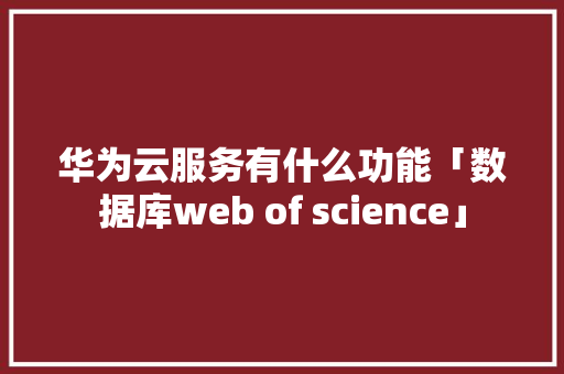 华为云服务有什么功能「数据库web of science」 华为云服务有什么功能「数据库web of science」 WordPress教程