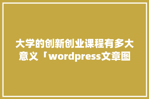 大学的创新创业课程有多大意义「wordpress文章图片」 大学的创新创业课程有多大意义「wordpress文章图片」 Web前端