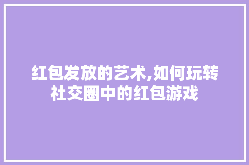 红包发放的艺术,如何玩转社交圈中的红包游戏