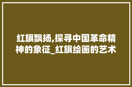 红旗飘扬,探寻中国革命精神的象征_红旗绘画的艺术与意义