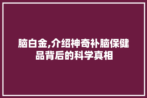 脑白金,介绍神奇补脑保健品背后的科学真相