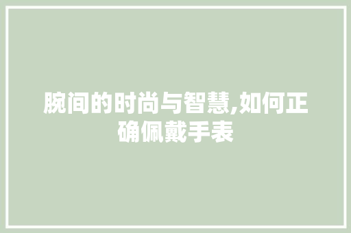 腕间的时尚与智慧,如何正确佩戴手表