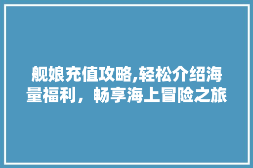 舰娘充值攻略,轻松介绍海量福利，畅享海上冒险之旅
