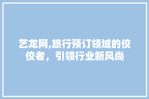 艺龙网,旅行预订领域的佼佼者，引领行业新风尚